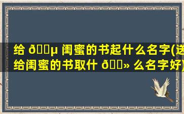 给 🌵 闺蜜的书起什么名字(送给闺蜜的书取什 🌻 么名字好)